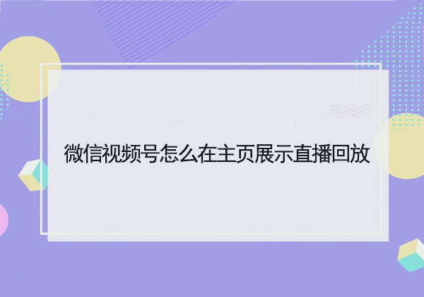 微信视频号怎么在主页展示直播回放-微信视频号在主页展示直播回放的教程