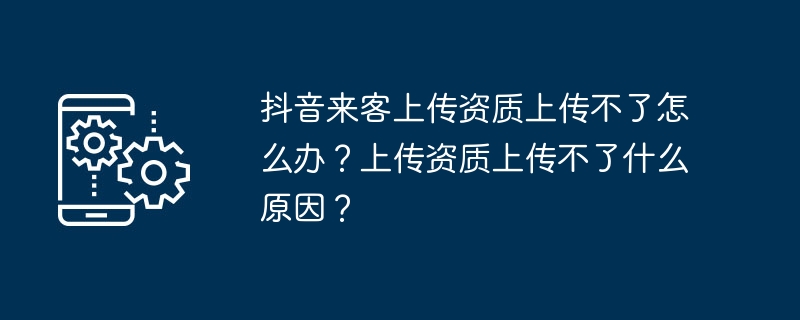 抖音来客上传资质上传不了怎么办？上传资质上传不了什么原因？