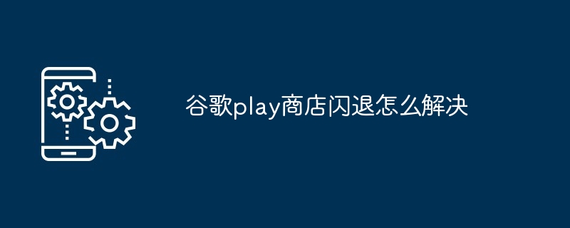 谷歌play商店闪退怎么解决